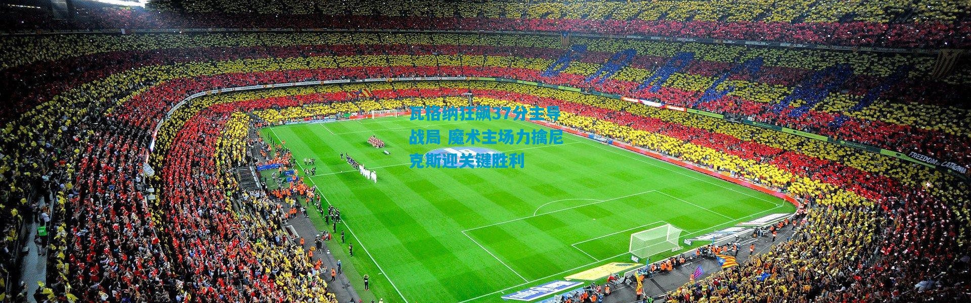 瓦格纳狂飙37分主导战局 魔术主场力擒尼克斯迎关键胜利