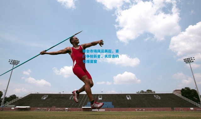 转会市场风云再起，豪门争抢新星，天价合约引爆夏窗