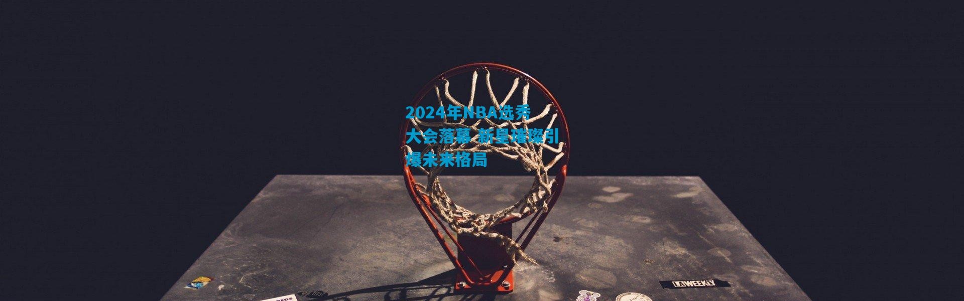 2024年NBA选秀大会落幕 新星璀璨引爆未来格局