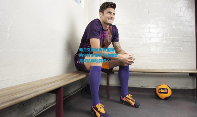 弗兰克揭秘执教蓝图，防守体系重构与轮换哲学成热刺蜕变核心