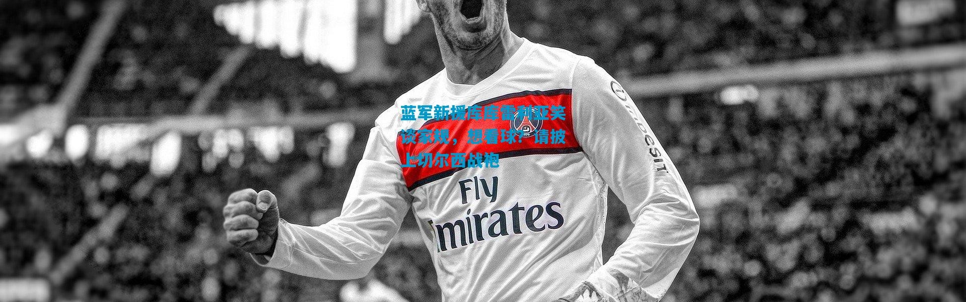 蓝军新援库库雷利亚笑谈家规，想看球？请披上切尔西战袍