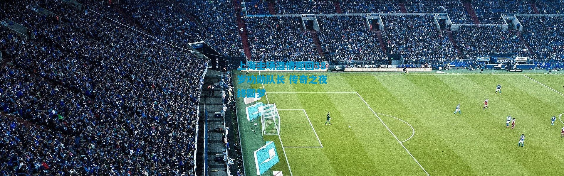 上海主场温情迎回38岁功勋队长 传奇之夜终圆梦