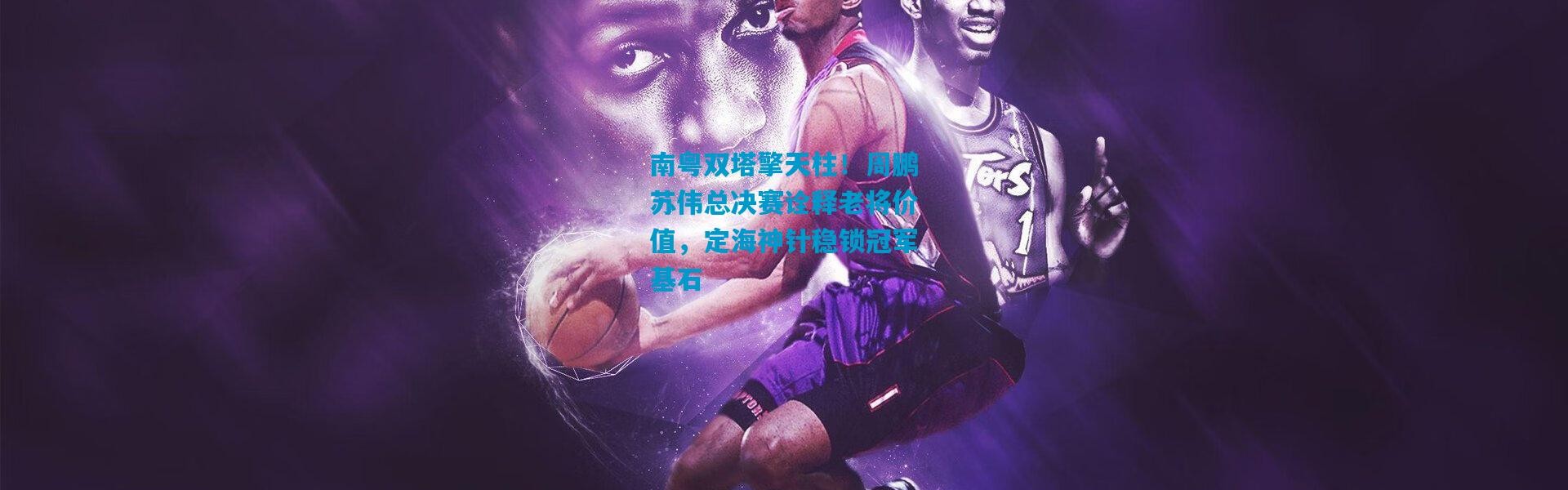 南粤双塔擎天柱！周鹏苏伟总决赛诠释老将价值，定海神针稳锁冠军基石