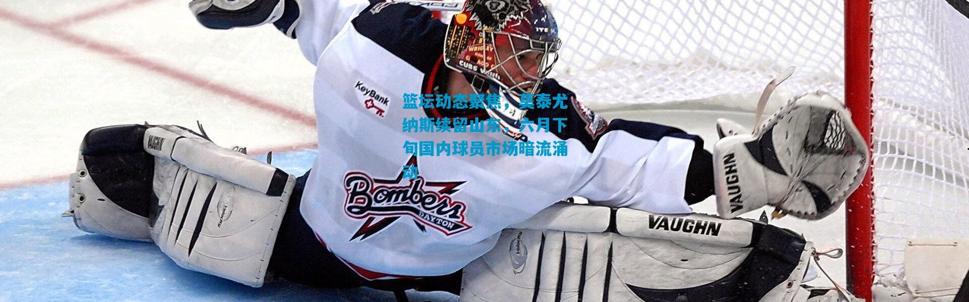 篮坛动态聚焦，莫泰尤纳斯续留山东，六月下旬国内球员市场暗流涌动