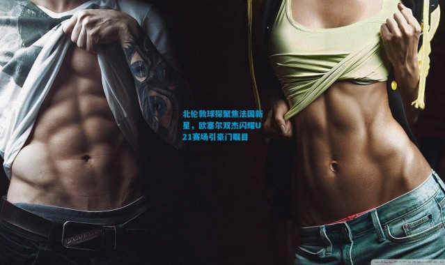 北伦敦球探聚焦法国新星，欧塞尔双杰闪耀U21赛场引豪门瞩目