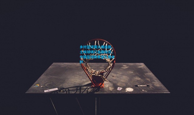 乡村篮球赛火爆出圈，土味球场打出国际范，中国篮球新希望扎根乡野