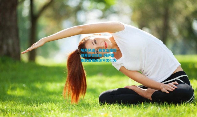 场外风波，前女友指控球星尼古拉斯-冈萨雷斯恋爱期间涉不忠行为