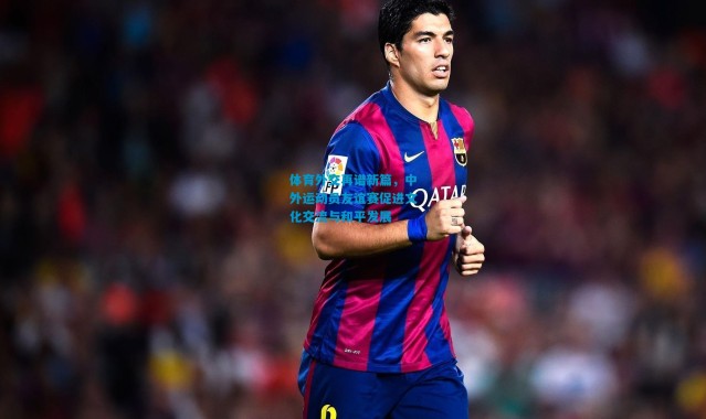 体育外交再谱新篇，中外运动员友谊赛促进文化交流与和平发展