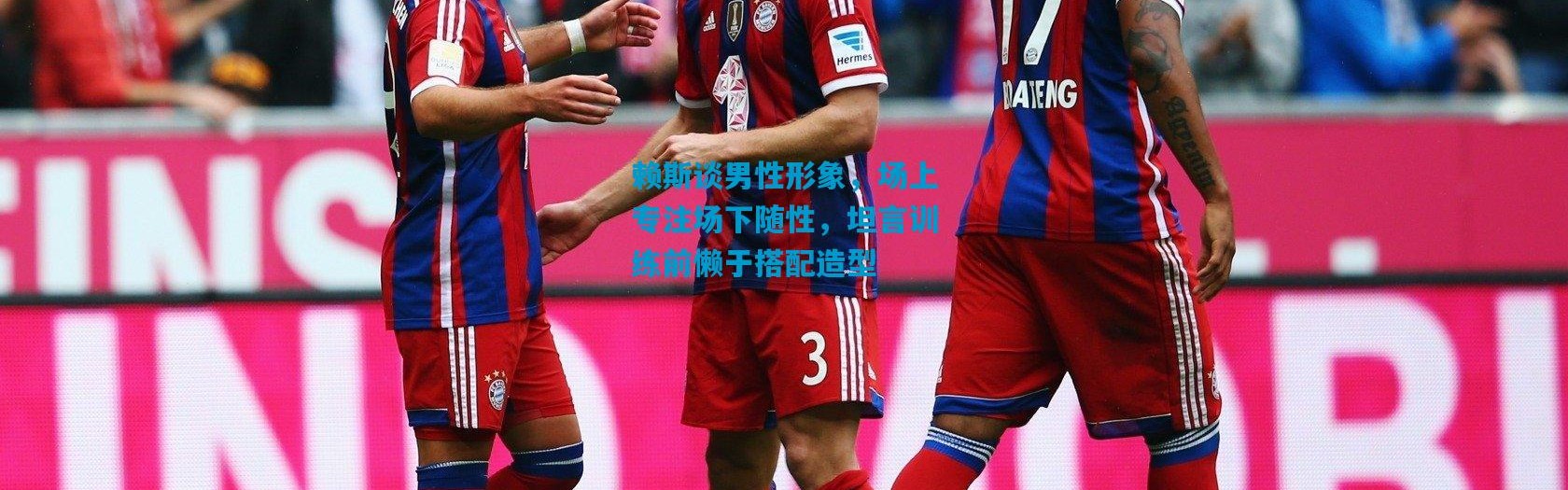 赖斯谈男性形象，场上专注场下随性，坦言训练前懒于搭配造型