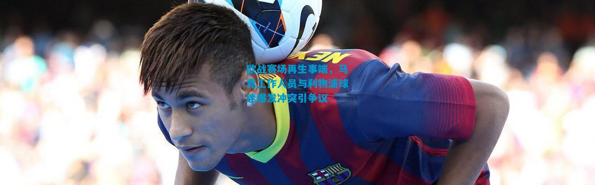 欧战赛场再生事端，马竞工作人员与利物浦球迷爆发冲突引争议