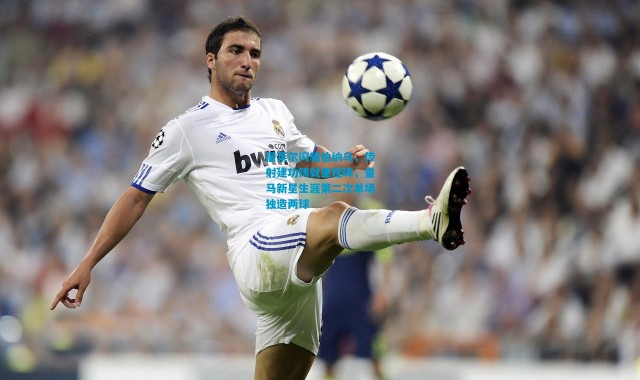 居莱尔闪耀伯纳乌，传射建功铸就里程碑，皇马新星生涯第二次单场独造两球