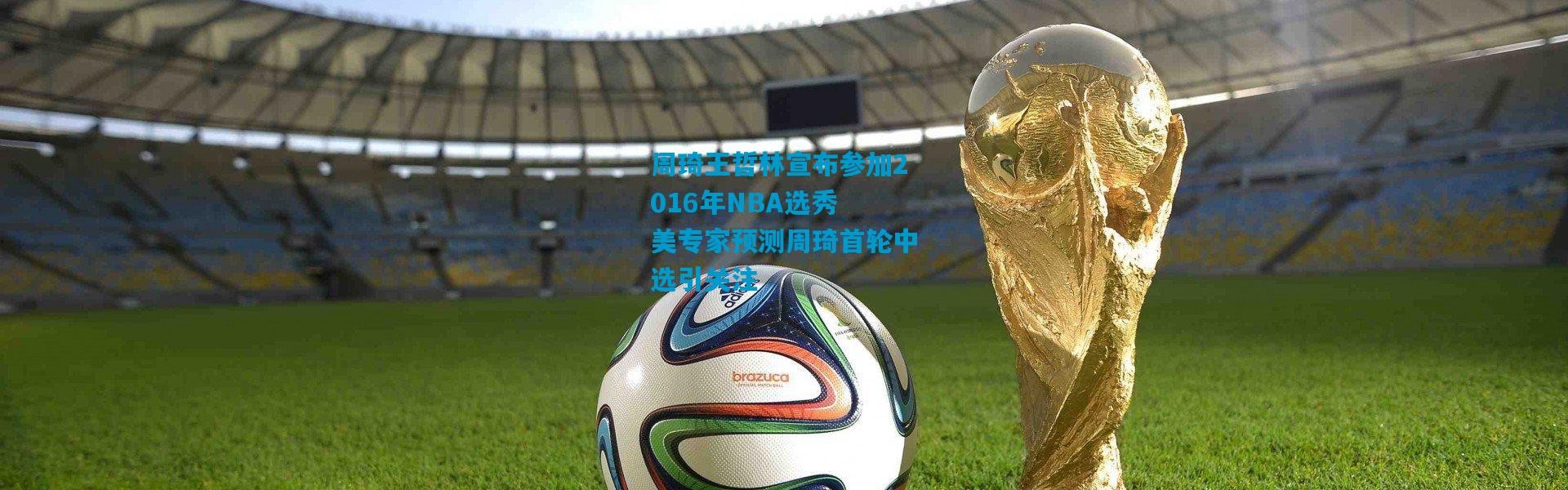 周琦王哲林宣布参加2016年NBA选秀 美专家预测周琦首轮中选引关注