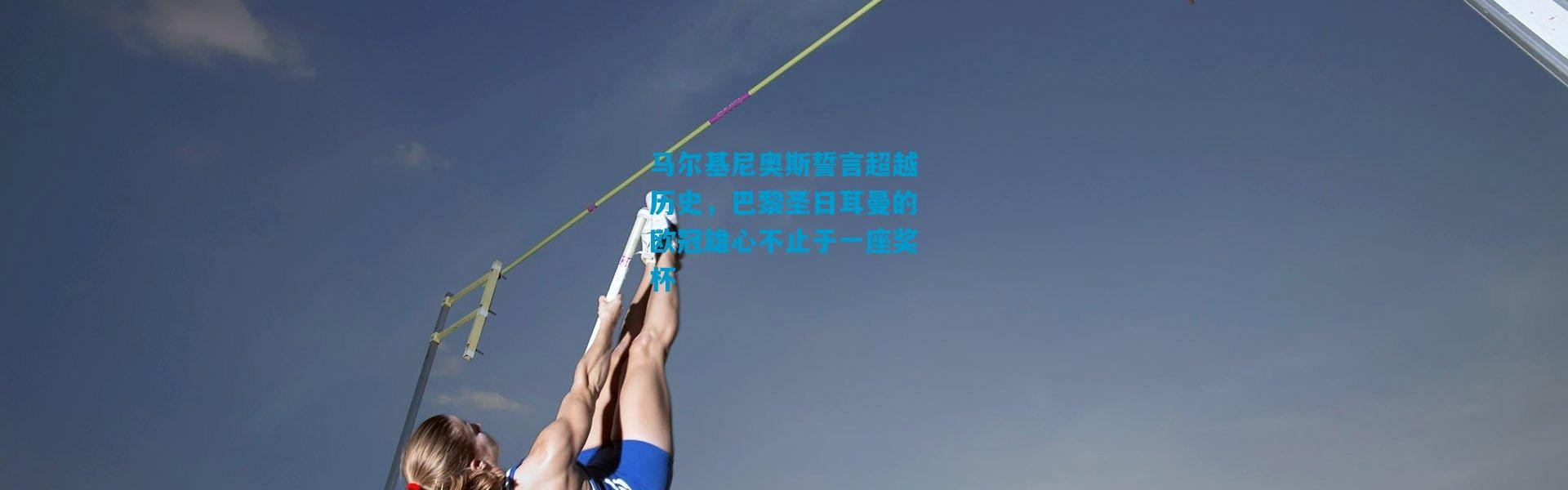 马尔基尼奥斯誓言超越历史，巴黎圣日耳曼的欧冠雄心不止于一座奖杯