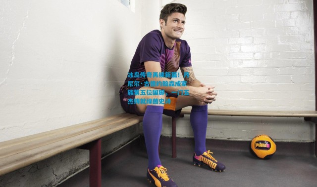 冰岛传奇再续新篇！丹尼尔·古德约翰森成家族第五位国脚，一门五杰铸就绿茵史诗