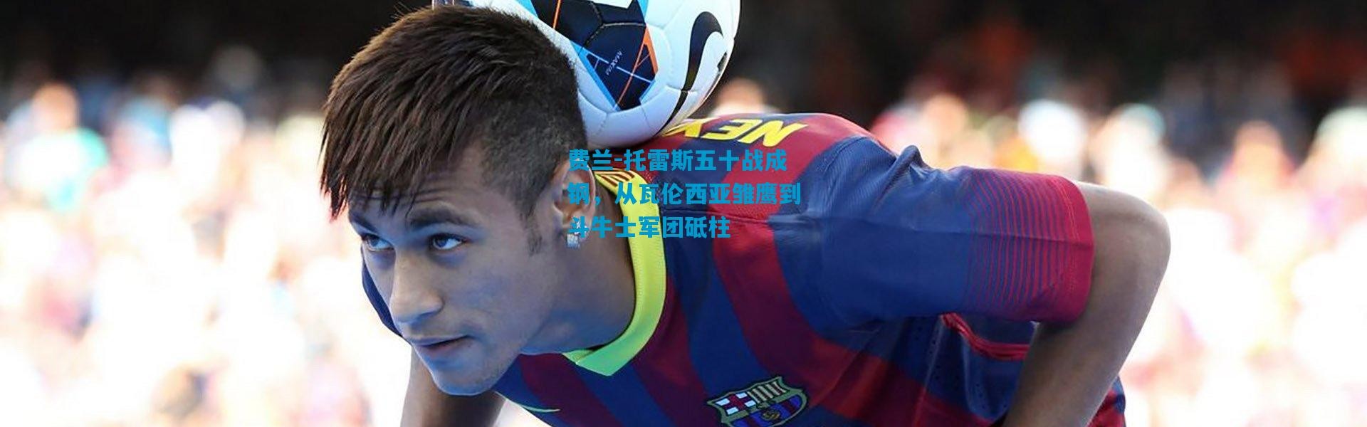 费兰-托雷斯五十战成钢，从瓦伦西亚雏鹰到斗牛士军团砥柱