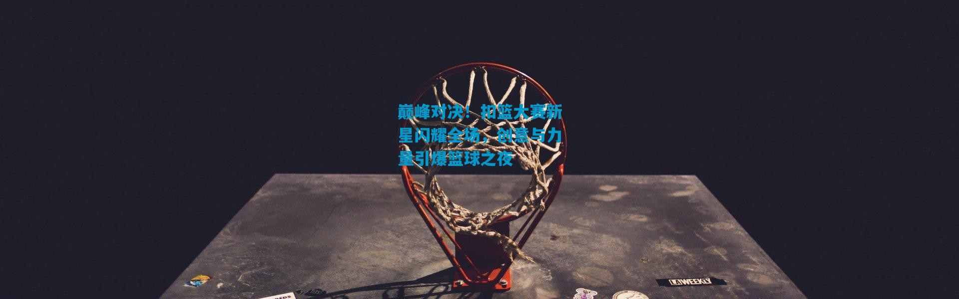 巅峰对决！扣篮大赛新星闪耀全场，创意与力量引爆篮球之夜